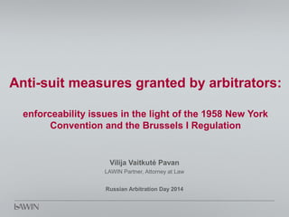 Anti-suit measures granted by arbitrators:
enforceability issues in the light of the 1958 New York
Convention and the Brussels I Regulation
Vilija Vaitkutė Pavan
LAWIN Partner, Attorney at Law
Russian Arbitration Day 2014
 