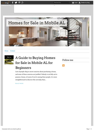Home Contact
A Guide to Buying Homes
for Sale in Mobile AL for
Beginners
Lots of people cling to secret concerns about purchasing a house,
and some of those concerns are justified. Nobody is cut fully out to
possess a house, of course if you’re among those people, it is more
straightforward to discover this out today than...
R E A D M O R E
Follow me
Categories
Dec 11
Follow this blog
Rechercher Login Create my blog
Generated with www.html-to-pdf.net Page 1 / 2
 