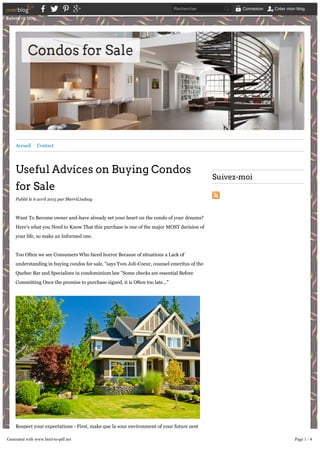Accueil Contact
Useful Advices on Buying Condos
for Sale
Publié le 6 avril 2015 par SherriLindsay
Want To Become owner and-have already set your heart on the condo of your dreams?
Here's what you Need to Know That this purchase is one of the major MOST decision of
your life, so make an Informed one.
Too Often we see Consumers Who faced horror Because of situations a Lack of
understanding in buying condos for sale, "says Yves Joli-Coeur, counsel emeritus of the
Quebec Bar and Specializes in condominium law "Some checks are essential Before
Committing Once the promise to purchase signed, it is Often too late..."
Respect your expectations - First, make que la sour environment of your future nest
meets your expectations. A tour of the property at different times of the day Could save
you from unpleasant surprises.
Suivez­moi
Suivre ce blog
Rechercher Connexion Créer mon blog
Generated with www.html-to-pdf.net Page 1 / 4
 