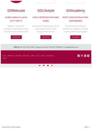 GORelocate
GLOBAL MOBILITY and the
NITTY GRITTY
Relocation, Immigration,
Translation, Interpreting, Schooling,
Payment Services and Repatriation
GORELOCATE
GOLifestyle
LOCAL EXPERTISE FOR GLOBAL
MINDS
Personalized lifestyle programs, On-the
Go Language Training, Family
Packages and much more
GOLIFESTYLE
GOAcademy
BOOST YOUR INTERCULTURAL
PERFORMANCE
Cross-Cultural Consultancy &
Assessments, Leadership Training &
Coaching, Partner Career Support
GOACADEMY
FIND US: Am Hof 20-26, 50667 Cologne, Germany +49 (0)221 999833-21, info@goculture.com
Home GORelocate GOLifestyle GOAcademy GOBlog About Contact Datenschutz
Imprint
Generated with www.html-to-pdf.net Page 2 / 2