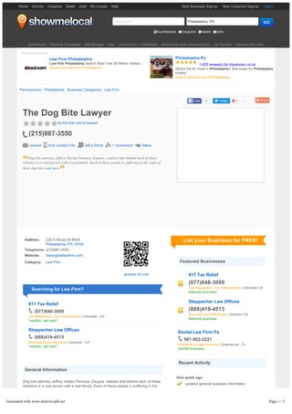 New Business Signup New Customer Signup Log in
Looking for? Philadelphia, PA GOGO
businesses coupons deals jobs
Address: 230 S Broad St #304
Philadelphia, PA 19102
Telephone: (215)987-3550
Website: thedogbitelawfirm.com/
Category: Law Firm
generate QR code
Searching for Law Firm?
911 Tax Relief
(877)648-3099
Tax Resolution, Tax Professionals | Glendale , CA
*verified, call now!*
Steppacher Law Offices
(888)419-4513
Personal Injury Attorneys | Scranton , CA
*verified, call now!*
General Information
Dog bite attorney Jeffrey Harlan Penneys, Esquire, realizes that behind each of these
statistics is a real person with a real family. Each of these people is suffering in the
wake of their dog bite injury, and in many cases, the injured victim deserves to collect
compensation. Let us help you by reviewing your case and getting you a fair
settlement.
Attorney Jeffrey Harlan Penneys is called "The Dog Bite Lawyer" for a reason. He has
List your Business for FREE!
Featured Businesses
911 Tax Relief
(877)648-3099
Tax Resolution, Tax Professionals | Glendale CA
featured business
Steppacher Law Offices
(888)419-4513
Personal Injury Attorneys | Scranton CA
featured business
Dental Law Firm Pa
561-503-2221
Attorneys & Legal Services | Greenacres , FL
verified business
Recent Activity
One week ago
updated general business information
Three weeks ago
updated general business information
More than three months ago
Home Activity Coupons Deals Jobs My Locals Help
apartments | Physical Therapists | Self Storage | Vets | Locksmiths | Podiatrists | automobile body repairing & pa | Car Service | Cleaning Services
Sponsored Results
Law Firm Philadelphia
Law Firm Philadelphia Search Now! Over 85 Million Visitors.
About.com/Law Firm Philadelphia
Philadelphia Pa
1,925 review(s) for tripadvisor.co.uk
What's the #1 Hotel in Philadelphia? See Deals for Philadelphia
Hotels!
www.TripAdvisor.co.uk/Philadelphia
Pennsylvania › Philadelphia › Business Categories › Law Firm
4LikeLike Tweet 2
The Dog Bite Lawyer
be the first one to review!
(215)987-3550
contact sms contact info tell a friend 1 connection follow
Dog bite attorney Jeffrey Harlan Penneys, Esquire, realizes that behind each of these
statistics is a real person with a real family. Each of these people is suffering in the wake of
their dog bite read more
Generated with www.html-to-pdf.net Page 1 / 3
 