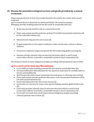 11 | P a g e 
10. Discuss the potential ecological services and goods provided by a named ecosystem. 
Range of goods (G) and services (S) provided should be discussed in the context of the named ecosystem. 
eg in a tropical forest in Amazonia (no mark awarded for the named ecosystem) 
Mahogany provides building materials but this must be sustainably done (G); 
Brazil nuts provide food but only in a natural forest (G); Plants and animals provide medicines eg Rosy Periwinkle but potential medicines will be lost with deforestation (G); 
Natural forests help prevent soil erosion (S); 
Evapotranspiration in the tropical rainforest creates a local water cycle/is a climate stabiliser 
Forest trees replenish oxygen and absorb the CO2 moderating global warming (S); 
Amazon provides amenity value/ecotourism attraction which is used to fund conservation efforts/ to provide a sustainable income to local communities (S); 
The Amazon is home to many indigenous peoples providing cultural/spiritual value to them 
eg in a coral reef in Australia/Mozambique. Coral rubble provides building materials but this must be sustainably done (G); Curios/jewellery/live fish and plants for the aquarium trade must be carefully taken to ensure sustainability (S); Reef fish provide food to local communities but only grow in a thriving coral reef (G); Plants and animals provide medicines like cancer cures but potential medicines will be lost with coral destruction (G); Coral reefs help protect the shore from erosion (S); Coral reefs are a nursery for many ocean species helping maintain global biodiversity (S); Coral reefs provides amenity value/ecotourism attraction which is used to fund conservation efforts/ to provide a sustainable income to local communities (S); Coral reefs surround many small island nations/indigenous peoples providing cultural/spiritual value to them (S); 
 