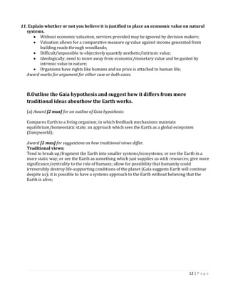 12 | P a g e 
11. Explain whether or not you believe it is justified to place an economic value on natural systems. Without economic valuation, services provided may be ignored by decision makers; Valuation allows for a comparative measure eg value against income generated from building roads through woodlands; Difficult/impossible to objectively quantify aesthetic/intrinsic value; Ideologically, need to move away from economic/monetary value and be guided by intrinsic value in nature; Organisms have rights like humans and no price is attached to human life; 
Award marks for argument for either case or both cases. 
8.Outline the Gaia hypothesis and suggest how it differs from more traditional ideas abouthow the Earth works. 
(a) Award [2 max] for an outline of Gaia hypothesis: 
Compares Earth to a living organism; in which feedback mechanisms maintain equilibrium/homeostatic state; an approach which sees the Earth as a global ecosystem (Daisyworld); 
Award [2 max] for suggestions on how traditional views differ. 
Traditional views: 
Tend to break up/fragment the Earth into smaller systems/ecosystems; or see the Earth in a more static way; or see the Earth as something which just supplies us with resources; give more significance/centrality to the role of humans; allow for possibility that humanity could irreversibly destroy life-supporting conditions of the planet (Gaia suggests Earth will continue despite us); it is possible to have a systems approach to the Earth without believing that the Earth is alive; 
 