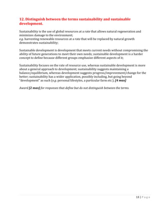 13 | P a g e 
12. Distinguish between the terms sustainability and sustainable development. 
Sustainability is the use of global resources at a rate that allows natural regeneration and minimizes damage to the environment; 
e.g. harvesting renewable resources at a rate that will be replaced by natural growth demonstrates sustainability; 
Sustainable development is development that meets current needs without compromising the ability of future generations to meet their own needs; sustainable development is a harder concept to define because different groups emphasize different aspects of it; 
Sustainability focuses on the rate of resource use, whereas sustainable development is more about a general approach to development; sustainability suggests maintaining a balance/equilibrium, whereas development suggests progress/improvement/change for the better; sustainability has a wider application, possibly including, but going beyond 
“development” as such (e.g. personal lifestyles, a particular farm etc.); [4 max] 
Award [2 max] for responses that define but do not distinguish between the terms. 
 