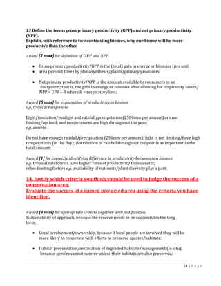 14 | P a g e 
13 Define the terms gross primary productivity (GPP) and net primary productivity (NPP). 
Explain, with reference to two contrasting biomes, why one biome will be more productive than the other 
Award [2 max] for definition of GPP and NPP. 
Gross primary productivity/GPP is the (total) gain in energy or biomass (per unit area per unit time) by photosynthesis/plants/primary producers; 
Net primary productivity/NPP is the amount available to consumers in an 
ecosystem; that is, the gain in energy or biomass after allowing for respiratory losses/ 
NPP = GPP – R where R = respiratory loss; 
Award [5 max] for explanation of productivity in biomes. 
e.g. tropical rainforests: 
Light/insolation/sunlight and rainfall/precipitation (2500mm per annum) are not 
limiting/optimal; and temperatures are high throughout the year; 
e.g. deserts: 
Do not have enough rainfall/precipitation (250mm per annum); light is not limiting/have high temperatures (in the day); distribution of rainfall throughout the year is as important as the total amount; 
Award [1] for correctly identifying difference in productivity between two biomes. 
e.g. tropical rainforests have higher rates of productivity than deserts; 
other limiting factors e.g. availability of nutrients/plant diversity play a part; 
14. Justify which criteria you think should be used to judge the success of a conservation area. 
Evaluate the success of a named protected area using the criteria you have identified. 
Award [4 max] for appropriate criteria together with justification. 
Sustainability of approach, because the reserve needs to be successful in the long 
term; 
Local involvement/ownership, because if local people are involved they will be 
more likely to cooperate with efforts to preserve species/habitats; 
Habitat preservation/restoration of degraded habitats/management (in situ), 
because species cannot survive unless their habitats are also preserved;  