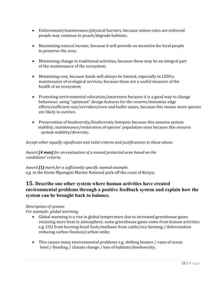 15 | P a g e 
Enforcement/maintenance/physical barriers, because unless rules are enforced 
people may continue to poach/degrade habitats; 
Maximizing natural income, because it will provide an incentive for local people 
to preserve the area; 
Minimizing change to traditional activities, because these may be an integral part 
of the maintenance of the ecosystem; 
Minimizing cost, because funds will always be limited, especially in LEDCs; 
maintenance of ecological services, because these are a useful measure of the 
health of an ecosystem; 
Promoting environmental education/awareness because it is a good way to change 
behaviour; using “optimum” design features for the reserve/minimize edge effects/sufficient size/corridors/core and buffer zones, because this means more species are likely to survive; 
Preservation of biodiversity/biodiversity hotspots because this ensures system 
stability; maintenance/restoration of species' population sizes because this ensures 
system stability/diversity; 
Accept other equally significant and valid criteria and justifications to those above. 
Award [4 max] for an evaluation of a named protected area based on the 
candidates’ criteria. 
Award [1] mark for a sufficiently specific named example. 
e.g. in the Kisite-Mpunguti Marine National park off the coast of Kenya; 
15. Describe one other system where human activities have created environmental problems through a positive feedback system and explain how the system can be brought back to balance. 
Description of system: 
For example: global warming Global warming is a rise in global temperature due to increased greenhouse gases 
retaining more heat in atmosphere; some greenhouse gases come from human activities e.g. CO2 from burning fossil fuels/methane from cattle/rice farming / deforestation reducing carbon fixation/carbon sinks; 
This causes many environmental problems e.g. shifting biomes / raise of ocean 
level / flooding / climate change / loss of habitats/biodiversity; 
 