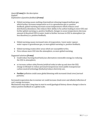 16 | P a g e 
Award [2 max] for the description 
Explain: 
Explanation of positive feedback [4 max] 
Global warming causes melting of permafrost releasing trapped methane gas; 
which further increases temperature as it is a greenhouse gas i.e. positive 
feedback; global warming increases ocean temperatures which reduces coral 
distribution/abundance; this reduces their ability to fix carbon leading to more CO2 and further global warming i.e. positive feedback; changes in ocean temperatures decrease amount of dissolved CO2 in water; leads to further increase in CO2 in atmosphere (as less dissolves) i.e. positive feedback; 
Global warming causes increased rates of evaporation / more water vapour; 
water vapour is greenhouse gas, so more global warming i.e. positive feedback; 
Global warming creates drier areas which are susceptible to fire; Fires release more CO2 into the atmosphere, so more global warming; 
Suggested solutions [4 max] Could reduce burning fossil fuels/use alternatives renewable energy/so reducing 
the CO2 in atmosphere; 
or increase carbon sinks/forests/artificial sinks to take up and store the CO2; 
change in lifestyle to reduce personal transport/use more public transport/use 
carbon-neutral technology (biofuels)/reduce electricity use; 
Further pollution could cause global dimming with increased cloud cover/aerosol 
particles; 
Increased evaporation due to warmer air could increase cloud cover and albedo/reflection of sun’s energy increases; 
Mechanisms may take a long time to start to work/geological history shows change is slow to reduce positive feedback on a global scale; 
 