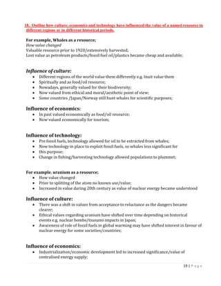 19 | P a g e 
18. Outline how culture, economics and technology have influenced the value of a named resource in different regions or in different historical periods. 
For example, Whales as a resource; 
How value changed 
Valuable resource prior to 1920/extensively harvested; 
Lost value as petroleum products/fossil fuel oil/plastics became cheap and available; 
Influence of culture: Different regions of the world value them differently e.g. Inuit value them Spiritually and as food/oil resource; Nowadays, generally valued for their biodiversity; Now valued from ethical and moral/aesthetic point of view; Some countries /Japan/Norway still hunt whales for scientific purposes; 
Influence of economics: In past valued economically as food/oil resource; Now valued economically for tourism; 
Influence of technology: Pre fossil fuels, technology allowed for oil to be extracted from whales; Now technology in place to exploit fossil fuels, so whales less significant for this purpose; Change in fishing/harvesting technology allowed populations to plummet; 
For example. uranium as a resource; How value changed Prior to splitting of the atom no known use/value; Increased in value during 20th century as value of nuclear energy became understood 
Influence of culture: There was a shift in values from acceptance to reluctance as the dangers became 
clearer; Ethical values regarding uranium have shifted over time depending on historical 
events e.g. nuclear bombs/tsunami impacts in Japan; Awareness of role of fossil fuels in global warming may have shifted interest in favour of nuclear energy for some societies/countries; 
Influence of economics: Industrialization/economic development led to increased significance/value of 
centralised energy supply;  