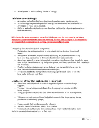 20 | P a g e 
Initially seen as a clean, cheap source of energy; 
Influence of technology: As nuclear technology has been developed, uranium value has increased; As technology for producing nuclear energy/nuclear fission/nuclear bomb has developed so value has increased; Shifts in technology to find reserves therefore shifting the value of regions where 
resource is found; 
19.Evaluate the anthropocentric view that it is important for everyone in society to participate in environmental decision-making. Discuss one example of the successful involvement of communities in solving environmental problems. 
Strengths of view that participation is important: Participation has an important role to help educate people about environmental 
issues; Participation means that people who may be causing the problems are less likely 
to do so if they are involved in decisions about their own environments; Sometimes poorer/less powerful/marginal groups in society have the best knowledge about what is right for environment e.g. indigenous groups, and if they participate their knowledge can be shared; People who believe in democracy argue that everyone has a right to have a say in How communal resources/environments are managed; Ecosystems need to be managed holistically so people from all walks of life who 
have useful skills can contribute; 
Weaknesses of view that participation is important: Sometimes leadership needs to be taken by political groups to ensure change 
happens; Too many people being consulted can slow down progress when the need for 
action is urgent; Many groups in society may not care about the environment or see it as important; 
Villagers provided with seedlings / individual responsibility for protecting forests 
given to local community groups; 
Forests provide fuel wood resources for villagers; Soil also conserved as forests protect from erosion; Communities benefit directly from standing forest reserve and are therefore more 
likely to participate in protecting trees as they grow; 
 