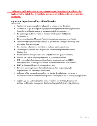 21 | P a g e 
20.Discuss, with reference to two contrasting environmental problems, the technocentric belief that technology may provide solutions to environmental problems. 
e.g. ozone depletion and loss of biodiversity; 
Discussion: Technocentric responses played a key role in solving ozone depletion; Alternatives to gas-blown plastics/propellants/methyl bromide enabled products to 
be produced without releasing so many ozone-depleting substances; So technology enabled societies to continue lifestyles they had become 
accustomed to; However, without the Montreal Protocol international agreement to set limits, There would have been little likelihood of governments taking the necessary steps 
to produce these alternatives; So a political solution was important as well as a technological one; Technological solutions have played some role in the response to the loss of 
biodiversity; Web-based monitoring systems have helped to monitor species numbers; Satellite tracking of migrating organisms, e.g. whales / sea birds; ICT systems have been important in enforcing agreements such as CITES; 
and sophisticated technological solutions like seedbanks enable us to preserve DNA so that valuable genetic diversity is not lost; However some might argue that technologies e.g. GM crops are actually 
responsible for the loss of species diversity; and many of the causes of species loss e.g. habitat degradation are occurring in 
societies with little access to technology and it cannot play a role in solving these problems; 
Technology is a tool which cannot on its own solve any problem, there has to be 
political will to make changes and then technology can help to provide solutions; 
 