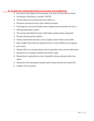 23 | P a g e 
22. Explain the relationship between succession and equilibrium. Succession is the change in the community of an area over time until the climax Community of that biome is reached / OWTTE; The more diverse an ecosystem the more stable it is; Succession increases diversity and so stability increases; Each stage/sere of succession helps create a deeper and more nutrient-rich soil, so allowing larger plants to grow; This increases the habitat diversity which leads to greater species and genetic Diversity and thus greater stability; Climax communities/seres have a more complex system which is more stable; More complex food webs have greater diversity, so more stability if one organism goes extinct; Humans often try to recreate pioneer seres in agriculture, these are less stable and so humans have to constantly monitor/work with the crops; Monocultures in agriculture are more vulnerable to disease and pests and so less 
stable; Succession can be interrupted naturally and by humans and this also reduces the Stability of the ecosystem; 
