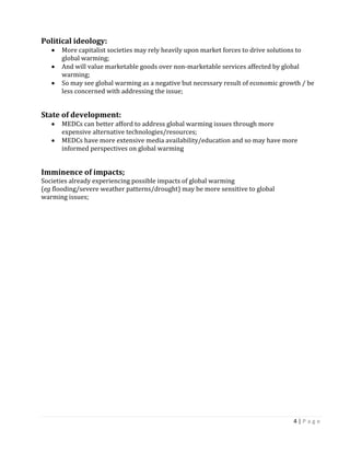4 | P a g e 
Political ideology: More capitalist societies may rely heavily upon market forces to drive solutions to 
global warming; And will value marketable goods over non-marketable services affected by global 
warming; So may see global warming as a negative but necessary result of economic growth / be less concerned with addressing the issue; 
State of development: MEDCs can better afford to address global warming issues through more 
expensive alternative technologies/resources; MEDCs have more extensive media availability/education and so may have more informed perspectives on global warming 
Imminence of impacts; 
Societies already experiencing possible impacts of global warming 
(eg flooding/severe weather patterns/drought) may be more sensitive to global 
warming issues; 
 