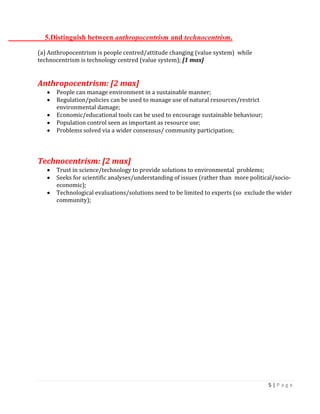 5 | P a g e 
5.Distinguish between anthropocentrism and technocentrism. 
(a) Anthropocentrism is people centred/attitude changing (value system) while technocentrism is technology centred (value system); [1 max] 
Anthropocentrism: [2 max] People can manage environment in a sustainable manner; Regulation/policies can be used to manage use of natural resources/restrict environmental damage; Economic/educational tools can be used to encourage sustainable behaviour; Population control seen as important as resource use; Problems solved via a wider consensus/ community participation; 
Technocentrism: [2 max] Trust in science/technology to provide solutions to environmental problems; Seeks for scientific analyses/understanding of issues (rather than more political/socio- economic); Technological evaluations/solutions need to be limited to experts (so exclude the wider community); 
 