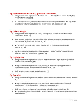 7 | P a g e 
Eg diplomatic constraints/ political influence: Intergovernmental organization decisions can be politically driven rather than by best conservation strategy (d); 
NGOs can be idealistic/driven by best conservation strategy / often hold the high moral ground over other organizations/may be extreme in actions or views (d); 
Eg public image: Non-governmental organization (NGO) are organized as businesses with concrete allocation of duties (d); 
Both lead and encourage partnership between nations and organizations to conserve and restore ecosystems and biodiversity (s); 
NGOs can be confrontational/radical approach to an environmental issue like biodiversity (d); 
Intergovernmental organizations like to cultivate a sober/upright/measured image based on scientific/businesslike approach (d); 
Eg Legislation Intergovernmental organization Enforce their decisions via legislation (may even be authoritarian sometimes) (d); 
Non-governmental organization (NGO)serving as watchdogs (suing government agencies/businesses who violate environmental law) (d); 
Both seek to ensure that decisions be applied (s); 
Eg Agenda: Intergovernmental organization provide guidelines and implement international treaties (d); 
Non-governmental organization (NGO)use public pressure to influence national governments / lobby governments over policy/legislation (d); 
Both may collaborate in global, transnational scientific research projects (s) ; NGOs buy and manage land to protect habitats, wildlife etc. (d); both may provide forum for discussion (s) 
 