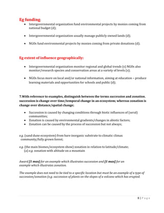 8 | P a g e 
Eg funding: Intergovernmental organization fund environmental projects by monies coming from national budget (d); 
Intergovernmental organization usually manage publicly owned lands (d); 
NGOs fund environmental projects by monies coming from private donations (d); 
Eg extent of influence geographically: 
Intergovernmental organization monitor regional and global trends (s) NGOs also monitor/research species and conservation areas at a variety of levels (s); 
NGOs focus more on local and/or national information, aiming at education – produce learning materials and opportunities for schools and public (d); 
7.With reference to examples, distinguish between the terms succession and zonation. succession is change over time/temporal change in an ecosystem; whereas zonation is change over distance/spatial change; Succession is caused by changing conditions through biotic influences of (seral) communities; Zonation is caused by environmental gradients/changes in abiotic factors; Zonation can be caused by the process of succession but not always; 
e.g. (sand dune ecosystem) from bare inorganic substrate to climatic climax 
community/fully grown forest; 
e.g. (the main biomes/ecosystem show) zonation in relation to latitude/climate; 
(a) e.g. zonation with altitude on a mountain 
Award [1 max] for an example which illustrates succession and [1 max] for an 
example which illustrates zonation. 
The example does not need to be tied to a specific location but must be an example of a type of succession/zonation (e.g. succession of plants on the slopes of a volcano which has erupted. 
 