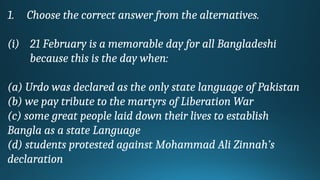 1. Choose the correct answer from the alternatives.
(i) 21 February is a memorable day for all Bangladeshi
because this is the day when:
(a) Urdo was declared as the only state language of Pakistan
(b) we pay tribute to the martyrs of Liberation War
(c) some great people laid down their lives to establish
Bangla as a state Language
(d) students protested against Mohammad Ali Zinnah’s
declaration
 