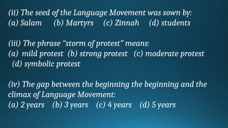 (ii) The seed of the Language Movement was sown by:
(a) Salam (b) Martyrs (c) Zinnah (d) students
(iii) The phrase “storm of protest” means:
(a) mild protest (b) strong protest (c) moderate protest
(d) symbolic protest
(iv) The gap between the beginning the beginning and the
climax of Language Movement:
(a) 2 years (b) 3 years (c) 4 years (d) 5 years
 