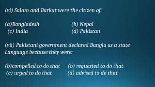 (vi) Salam and Barkat were the citizen of:
(a)Bangladesh (b) Nepal
(c) India (d) Pakistan
(vii) Pakistani government declared Bangla as a state
Language because they were:
(b)compelled to do that (b) requested to do that
(c) urged to do that (d) advised to do that
 