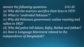Answer the following questions. 2×5=10
(a) Why did the martyrs sacrifice their lives in 1971?
(b) What is “undivided Pakistan”?
(c) Why did Pakistani government outlaw meeting and
rallies in 1952?
(d) Why did police kill Salam, Rafiq, Barkat and Jabbar?
(e) How is Language Movement related to the
independence of Bangladesh?
 