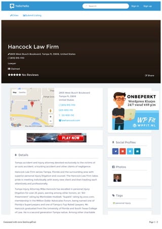 Cities Submit Listing
Hancock Law FirmHancock Law Firm
2805 West Busch Boulevard2805 West Busch Boulevard,, TampaTampa FLFL 3361833618,, United StatesUnited States
 (813) 915-1110(813) 915-1110
LawyerLawyer
 ClaimedClaimed
 No ReviewsNo Reviews  ShareShare
Map Satellite
Map data ©2016 Google Terms of Use
2805 West Busch Boulevard
Tampa FL 33618
United States
 (813) 915-1110
03-9151-110
03-9151-110
lawhancock.com
 Details
Tampa accident and injury attorney devoted exclusively to the victims of
an auto accident, a trucking accident and other claims of negligence.
Hancock Law Firm serves Tampa, Florida and the surrounding area with
superior personal injury litigation and counsel. The Hancock Law Firm takes
pride in meeting individually with every new client and then treating each
attentively and professionally.
Tampa Injury Attorney Mike Hancock has excelled in personal injury
litigation for over 25 years, earning among other honors, an “AV-
Preeminent” rating by Martindale-Hubbell, “Superb” rating by avvo.com,
membership in the Million Dollar Advocates Forum, being named one of
Florida’s SuperLawyers and one of Tampa’s Top Rated Lawyers. Mr.
Hancock graduated from the University of Florida and South Texas College
of Law. He is a second generation Tampa native. Among other charitable
organizations for which he volunteers, Mr. Hancock serves on the Board of
Directors of the Carrollwood Community Bar Association and as Legal
Counsel on the Board of Directors of the Carrollwood Civic Association.
 Social Profiles
   
 Photos
 Tags
 personal injury
YelloYello Search Sign in Sign up
Generated with www.html-to-pdf.net Page 1 / 2
 