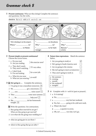 Grammar check 8                                                                                                                English File I




1 Present continuous What are they doing? Complete the sentences
  and questions. Use the verbs.
  check in fly (x 2) talk (x 3) cry (x 2) cut


           1                                           2                                        3




       1                                           4                                        7
           He’s checking in at the airport.                            on the phone.                               .
       Where 2                        to?          Who 5                      to?           Why 8                          ?
       3                                           6                                                  9
                             to Hawaii.                                to her bank          Because
                                                   manager.                                 onions.


2 Present simple or present continuous?                                4 Future time expressions Match the sentence
                                                                   ○
                                                                   ○




  Choose the correct tense.                                               halves.
                                                                   ○
                                                                   ○




  1 a Do you read                                                         1 Are you going to study at                      d
                                                                   ○




                                            this exercise now?
                                                                   ○




    b Are you reading
                                                                   ○




                                                                          2 He’s going to South America next
                                                                   ○




  2 a They don’t watch
                                                                   ○




                                            TV very often.                3 Are we going to the cinema
                                                                   ○




    b They aren’t watching
                                                                   ○




                                                                          4 She isn’t going to meet us tomorrow
                                                                   ○




  3 a I don’t look
                                                                   ○




                                            for a new job.                5 They aren’t going to work in
                                                                   ○




    b I’m not looking
                                                                   ○
                                                                   ○




  4 a What do you wear                                                    a   the summer.
                                                                   ○




                           at work?
    b What are you wearing
                                                                   ○




                                                                          b   evening.
                                                                   ○
                                                                   ○




                                                                          c   month.
                                                                   ○




3 a (be) going to … Complete the sentences.                               d   the weekend?
                                                                   ○
                                                                   ○




   1 I’m going to run a marathon tomorrow. e                              e   tonight?
                                                                   ○
                                                                   ○
                                                                   ○




   2 We                             get a microwave.
                                                                   ○




                                                                       5 it Complete with it + verb be (past or present).
                                                                   ○




   3             you                          retire soon? ?
                                                                   ○
                                                                   ○




   4 They                             come next summer.                   1  Is it raining?
                                                                   ○
                                                                   ○




   5             he                         help you? ?                        No,                       .
                                                                   ○
                                                                   ○




                                                                          2                        very hot last weekend.
                                                                   ○




   6 She                            do her homework
                                                                   ○




     tonight. e                                                                Yes, but
                                                                   ○




                                                                                                    going to be cold next week.
                                                                   ○




                                                                          3  What’s the time?
                                                                   ○




   b Write the questions. Use contractions.
                                                                   ○
                                                                   ○




                                                                                          a quarter to seven.
                                                                   ○




   1 they going when married to are get ?
                                                                   ○




     When are they going to get married?                                       Oh, no!             very late. Let’s go.
                                                                   ○
                                                                   ○




   2 is to what she the going wear wedding to ?
                                                                   ○
                                                                   ○
                                                                   ○
                                                                   ○




   3 what you going give to are them ?
                                                                   ○
                                                                   ○
                                                                   ○
                                                                   ○




   4 where to they going that go are after ?
                                                                   ○
                                                                   ○
                                                                   ○
                                                                   ○




                                                       © Oxford University Press
 