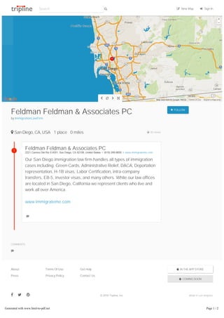 Report a map errorMap data ©2016 Google, INEGI Terms of Use
   
Feldman Feldman & Associates PC
by ImmigrationLawFirm
 FOLLOW
 San Diego, CA, USA 1 place 0 miles  83 views
Feldman Feldman & Associates PC
2221 Camino Del Rio S #201, San Diego, CA 92108, United States  •  ﴾619﴿ 299­9600  •  www.immigrateme.com
Our San Diego immigration law firm handles all types of immigration
cases including: Green Cards, Administrative Relief, DACA, Deportation
representation, H-1B visas, Labor Certification, intra-company
transfers, EB-5, investor visas, and many others. While our law offices
are located in San Diego, California we represent clients who live and
work all over America.
www.immigrateme.com

COMMENTS

 IN THE APP STORE
 COMING SOON
About
Press
Terms Of Use
Privacy Policy
Get Help
Contact Us
   © 2016 Tripline, Inc. Made in Los Angeles
1
Search   New Map  Sign In
Generated with www.html-to-pdf.net Page 1 / 2
 