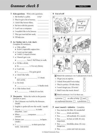 Grammar check 8                                                                                                                                                                                                                                                                                                                                 English File 2




1 Echo questions Write echo questions.                                                                                                                                                                                                                                                                  4 Uses of will




                                                              . . . . . . . . . . . . . . . . . . . . . . . . . . . . . . . . . . . . . . . . . . . . . . . . . . . . . . . . . . . . . . . . . . . . . . . . . . . . . . . . . . . . . . . . . . . . . . . . . . . . . . . . . . . . . . . . . . . .
   1 My brother’s a pilot.                Is he?                                                                                                                                                                                                                                                        A
   2 They’ve got a lot of money.
   3 I don’t like horror ﬁlms.
   4 He lives with his parents.
   5 I can’t use a computer.
   6 I wouldn’t like to be famous.
   7 They got married last week.
   8 I’ll help you.                                                                                                                                                                                                                                                                                     B                           C


2 So / Neither (do) I., I do / don’t.
   Complete B’s sentences.
   1  I like coffee.
      So do I, especially cappuccino.
   2  I went out last night.
      I didn’t. I stayed at home.
                                                                                                                                                                                                                                                                                                        D                            E
   3  I haven’t got a car.
                        have I. We’ll have to walk.
   4    I’d like a drink.
        So                    I. I’m very thirsty.
   5    I can’t ski.
        I                   . I’m quite good.
   6    I don’t like Sally.
                                                                                                                                                                                                                                                                                                            a Match the sentences 1 to 5 and pictures A to E.
                                          I. I think                                                                                                                                                                                                                                                       1 I’ll get you an aspirin.                  E
         she’s awful.
                                                                                                                                                                                                                                                                                                            2 I think Newcastle’ll win today.
   7  I’m tired.
                                                                                                                                                                                                                                                                                                            3 They’re perfect. I’ll take them.
                                      I. Really tired.
                                                                                                                                                                                                                                                                                                            4 I won’t forget you. I’ll write!
   8  I like Indian food.
                                                                                                                                                                                                                                                                                                            5 Shall I turn the music down?
      I               . I think it’s too hot.
                                                                                                                                                                                                                                                                                                            b Match sentences 1 to 5 to their use.
3 The passive Write the verbs in the passive
   (present or past).                                                                                                                                                                                                                                                                                       a promise        an offer of help 1 and
   1 The Coliseum was built by the Romans.                                                                                                                                                                                                                                                                  an unplanned decision          a prediction
     (build)
   2 English is spoken all over the world. (speak)                                                                                                                                                                                                                                                      5 must / mustn’t + inﬁnitive Complete.
   3 Cocoa                              to make                                                                                                                                                                                                                                                             1 You must see the ﬁlm. It’s wonderful!
     chocolate. (use)
                                                                                                                                                                                                                                                                                                            2 You           drink and drive.
   4 When                 computers                   ?
     (invent)                                                                                                                                                                                                                                                                                               3 You           tell anybody. It’s a secret.
   5 Datsun cars                              in Japan.                                                                                                                                                                                                                                                     4 You        be here at 6.00. It’s very
     (make)                                                                                                                                                                                                                                                                                                   important.
   6 I                            to their party last                                                                                                                                                                                                                                                       5 You        hitchhike alone. It’s very
     week. (not invite)                                                                                                                                                                                                                                                                                       dangerous.
                                                                                                                                                                                                                                                                                                            6 You           come and visit me soon.
                                                   © Oxford University Press
 