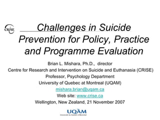 Challenges in Suicide
     Prevention for Policy, Practice
      and Programme Evaluation
                   Brian L. Mishara, Ph.D., director
Centre for Research and Intervention on Suicide and Euthanasia (CRISE)
                  Professor, Psychology Department
               University of Quebec at Montreal (UQAM)
                        mishara.brian@uqam.ca
                        Web site: www.crise.ca
             Wellington, New Zealand, 21 November 2007
 