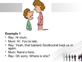 Example 1 
• Ray: Hi mum. 
• Mum: Hi. You’re late. 
• Ray: Yeah, that bastard Sootbucket kept us in 
again. 
• Mum: Nana’s here. 
• Ray: Oh sorry. Where is she? 
 