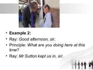 • Example 2: 
• Ray: Good afternoon, sir. 
• Principle: What are you doing here at this 
time? 
• Ray: Mr Sutton kept us in, sir. 
 