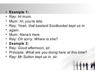 • Example 1: 
• Ray: Hi mum. 
• Mum: Hi, you’re late. 
• Ray: Yeah, that bastard Sootbucket kept us in 
• again. 
• Mum: Nana’s here. 
• Ray: Oh sorry. Where is she? 
• Example 2: 
• Ray: Good afternoon, sir. 
• Principle: What are you doing here at this time? 
• Ray: Mr Sutton kept us in, sir. 
 