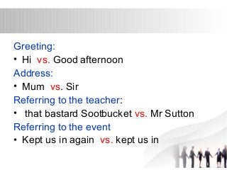 Greeting: 
• Hi vs. Good afternoon 
Address: 
• Mum vs. Sir 
Referring to the teacher: 
• that bastard Sootbucket vs. Mr Sutton 
Referring to the event 
• Kept us in again vs. kept us in 
 