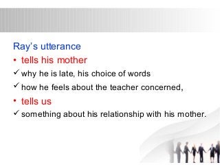 Ray’s utterance 
• tells his mother 
why he is late, his choice of words 
how he feels about the teacher concerned, 
• tells us 
something about his relationship with his mother. 
 