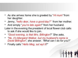 • As she arrives home she is greeted by “Hi mum” from 
her daughter. 
• Jenny, “hello dear, have a good day?” from her mother. 
• And simply “you’re late again!” from her husband. 
Later in the evening the president of local flower club calls 
to ask if she would like to join. 
• “Good evening, is that Mrs. Billington?” She asks. 
• “No, it’s Margaret Walker, but my husband’s name is 
David Billington”, she answer. “What can I do for you?” 
• Finally calls “Hello Meg, sut wyt ti?” 
 