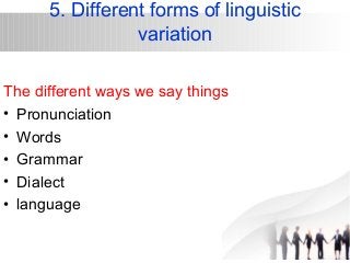 5. Different forms of linguistic 
variation 
The different ways we say things 
• Pronunciation 
• Words 
• Grammar 
• Dialect 
• language 
 