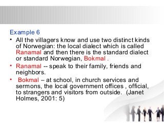 Example 6 
• All the villagers know and use two distinct kinds 
of Norwegian: the local dialect which is called 
Ranamal and then there is the standard dialect 
or standard Norwegian, Bokmal . 
• Ranamal -- speak to their family, friends and 
neighbors. 
• Bokmal – at school, in church services and 
sermons, the local government offices , official, 
to strangers and visitors from outside. (Janet 
Holmes, 2001: 5) 
 