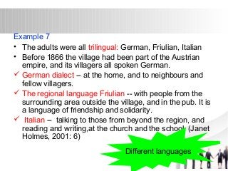 Example 7 
• The adults were all trilingual: German, Friulian, Italian 
• Before 1866 the village had been part of the Austrian 
empire, and its villagers all spoken German. 
 German dialect -- at the home, and to neighbours and 
fellow villagers. 
 The regional language Friulian -- with people from the 
surrounding area outside the village, and in the pub. It is 
a language of friendship and solidarity. 
 Italian -- talking to those from beyond the region, and 
reading and writing,at the church and the school. (Janet 
Holmes, 2001: 6) 
Different languages 
 