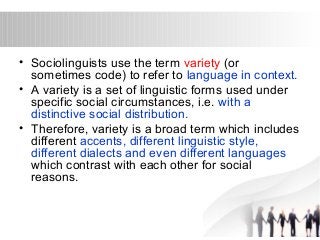 • Sociolinguists use the term variety (or 
sometimes code) to refer to language in context. 
• A variety is a set of linguistic forms used under 
specific social circumstances, i.e. with a 
distinctive social distribution. 
• Therefore, variety is a broad term which includes 
different accents, different linguistic style, 
different dialects and even different languages 
which contrast with each other for social 
reasons. 
 