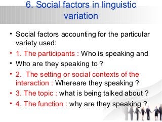 6. Social factors in linguistic 
variation 
• Social factors accounting for the particular 
variety used: 
• 1. The participants : Who is speaking and 
• Who are they speaking to ? 
• 2. The setting or social contexts of the 
interaction : Whereare they speaking ? 
• 3. The topic : what is being talked about ? 
• 4. The function : why are they speaking ? 
 