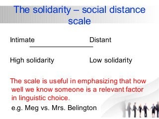 The solidarity – social distance 
scale 
Intimate Distant 
High solidarity Low solidarity 
The scale is useful in emphasizing that how 
well we know someone is a relevant factor 
in linguistic choice. 
e.g. Meg vs. Mrs. Belington 
 