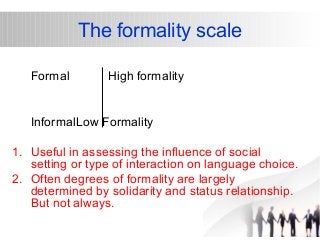 The formality scale 
Formal High formality 
InformalLow Formality 
1. Useful in assessing the influence of social 
setting or type of interaction on language choice. 
2. Often degrees of formality are largely 
determined by solidarity and status relationship. 
But not always. 
 