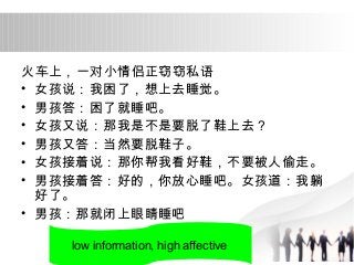 火车上，一对小情侣正窃窃私语 
• 女孩说：我困了，想上去睡觉。 
• 男孩答：困了就睡吧。 
• 女孩又说：那我是不是要脱了鞋上去？ 
• 男孩又答：当然要脱鞋子。 
• 女孩接着说：那你帮我看好鞋，不要被人偷走。 
• 男孩接着答：好的，你放心睡吧。女孩道：我躺 
好了。 
• 男孩：那就闭上眼睛睡吧 
low information, high affective 
 
