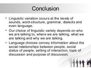 Conclusion 
• Linguistic variation occurs at the levels of 
sounds, word-structure, grammar, dialects and 
even language. 
• Our choice of linguistic variety depends on who 
we are talking to, where we are talking, what we 
are talking and why we are talking. 
• Language choices convey information about the 
social relationships between people, social 
status of people, setting of interaction, topic of 
discussion and purpose of discussion. 
