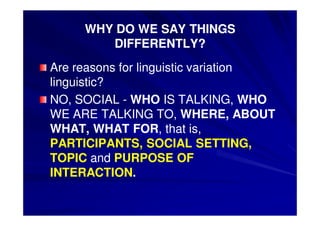 3. Definition of sociolinguistics 
• Wardhaugh: (Wardhaugh p12) 
• Sociolingistics investigates the 
relationships between language and 
society with the goal being a better 
understanding of the structure of language 
and of how languages function in 
communication. 
 
