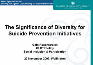 SPINZ Symposium 2007
Building the Jigsaw: Collaborating for Suicide Prevention




    The Significance of Diversity for
     Suicide Prevention Initiatives
                              Gabi Rosenstreich
                                 GLBTI Policy
                        Social Inclusion & Participation

                         22 November 2007, Wellington
 