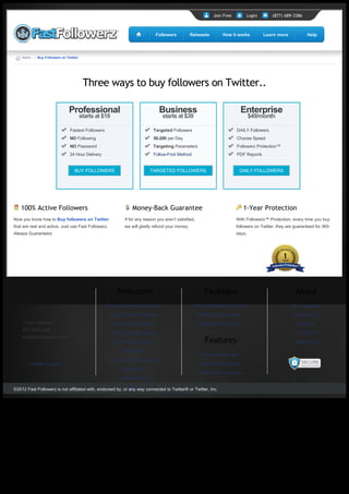 Join Free         Login        (877) 689-3386



                                                                                 Followers          Retweets         How it works          Learn more             Help




       Home → Buy Followers on Twitter




                                          Three ways to buy followers on Twitter..

                                Professional                                        Business                                     Enterprise
                                         starts at $19                              starts at $39                                    $49/month

                                 Fastest Followers                             Targeted Followers                            DAILY Followers
                                 NO Following                                  50-200 per Day                                Choose Speed
                                 NO Password                                   Targeting Parameters                          Followerz Protection™
                                 24 Hour Delivery                              Follow-First Method                           PDF Reports


                                    BUY FOLLOWERS                             TARGETED FOLLOWERS                              DAILY FOLLOWERS




      100% Active Followers                                           Money-Back Guarantee                                        1-Year Protection
  Now you know how to Buy followers on Twitter                  If for any reason you aren’t satisfied,                      With Followerz™ Protection, every time you buy 
  that are real and active. Just use Fast Followerz.            we will gladly refund your money.                            followers on Twitter, they are guaranteed for 365-
  Always Guaranteed.                                                                                                         days.




                                                           Resources                                         Packages                                       About
                                                     Frequently Asked Questions                       PROFESSIONAL| Fastest                               Our Guarantee

                                                         Active Twitter Followers                         BUSINESS | Targeted                              Your Privacy
          Fast Followerz                                  Weekly PDF Reports                              ENTERPRISE | Daily                                 About Us
       (877) 689-3386
                                                          How Targeting Works                                                                                Contact
       help@fastfollowerz.com
                                                          Find URL of a Tweet                                Features                                      Latest News

                                                              Infographics
                                                                                                          Followerz Protection™
                                                         FastPointz™ Rewards
           Affiliate Program                                                                              Super-Sonic Delivery
                                                              Testimonials
                                                                                                          FastPointz™ Rewards
                                                              Rush Delivery

  ©2012 Fast Followerz is not affiliated with, endorsed by, orVideos connected to Twitter® or Twitter, Inc.
                                                              any way




Generated with www.html-to-pdf.net                                                                                                                                        Page 1 / 1
 