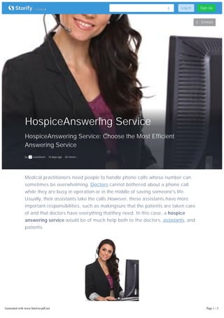 HospiceAnswering Service 
HospiceAnswering Service: Choose the Most Efficient 
Answering Service 
by LouisDunn 16 days ago 26 Views 
Log In Sign Up 
Embed 
Medical practitioners need people to handle phone calls whose number can 
sometimes be overwhelming. Doctors cannot bothered about a phone call 
while they are busy in operation or in the middle of saving someone's life. 
Usually, their assistants take the calls.However, these assistants have more 
important responsibilities, such as makingsure that the patients are taken care 
of and that doctors have everything thatthey need. In this case, a hospice 
answering service would be of much help both to the doctors, assistants, and 
patients. 
Generated with www.html-to-pdf.net Page 1 / 3 
 