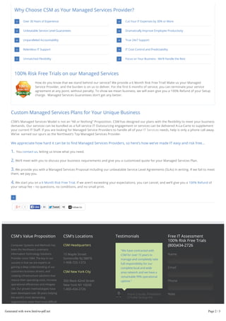 Why Choose CSM as Your Managed Services Provider?
Over 30 Years of Experience

Cut Your IT Expenses by 30% or More

Unbeatable Service Level Guarantees

Dramatically Improve Employee Productivity

Unparalleled Accountability

True 24x7 Support

Relentless IT Support

IT Cost Control and Predictability

Unmatched Flexibility

Focus on Your Business - We'll Handle the Rest

100% Risk Free Trials on our Managed Services
How do you know that we stand behind our service? We provide a 6 Month Risk Free Trial! Make us your Managed
Service Provider, and the burden is on us to deliver. For the first 6 months of service, you can terminate your service
agreement at any point, without penalty. To show we mean business, we will even give you a 100% Refund of your Setup
charge. Managed Services Guarantees don’t get any better.

Custom Managed Services Plans for Your Unique Business
CSM’s Managed Services Model is not an “All or Nothing” Proposition. CSM has designed our plans with the flexibility to meet your business
demands. Our services can be bundled as a full service IT Outsourcing engagement or services can be delivered A-La-Carte to supplement
your current IT Staff. If you are looking for Managed Service Providers to handle all of your IT Services needs, help is only a phone call away.
We’ve earned our spurs as the Northeast’s Top Managed Services Provider.

We appreciate how hard it can be to find Managed Services Providers, so here’s how we’ve made IT easy and risk free…

1.

You contact us, letting us know what you need.

2. We’ll meet with you to discuss your business requirements and give you a customized quote for your Managed Services Plan.
3. We provide you with a Managed Services Proposal including our unbeatable Service Level Agreements (SLAs) in writing. If we fail to meet
them, we pay you.

4. We start you on a 6 Month Risk Free Trial. If we aren’t exceeding your expectations, you can cancel, and we’ll give you a 100% Refund of
your setup fee – no questions, no conditions, and no small print.

7

Like

22

Tweet

12

Follow Us

CSM's Value Proposition

CSM's Locations

Computer Systems and Methods has

CSM Headquarters

been the Northeast's premiere
Information Technology Solutions
Provider since 1984. The key to our
success is that we are experts at

operational efficiencies and mitigate
risk. Our proven methodologies have

CSM for over 15 years to

Name

manage and completely take
full responsibility for our
complete local and wide

CSM New York City

creating infrastructure solutions that
reduce their operating costs, increase

Free IT Assessment
100% Risk Free Trials
(800)434-2726

"We have contracted with

15 Maple Street
Somerville NJ 08876
1-908-725-1373

gaining a deep understanding of our
customers business drivers, and

Testimonials

Email

area network and we have a
remarkable 99% operational

350 West 42nd Street
New York NY 10036
1-800-434-2726

uptime."

been developed over 30 years helping

Frank Criscola, President

the world's most demanding

Phone

Crisdel Group Inc

Note

organizations solve their most difficult
technology challenges.

Generated with www.html-to-pdf.net

Page 2 / 3

 
