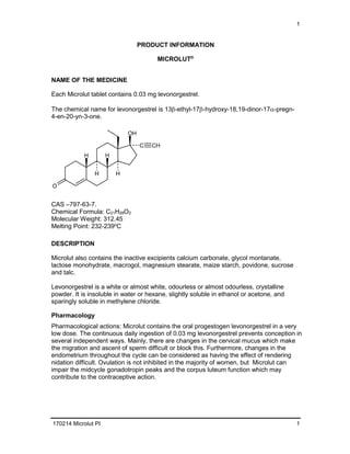 1
170214 Microlut PI 1
PRODUCT INFORMATION
MICROLUT®
NAME OF THE MEDICINE
Each Microlut tablet contains 0.03 mg levonorgestrel.
The chemical name for levonorgestrel is 13β-ethyl-17β-hydroxy-18,19-dinor-17α-pregn-
4-en-20-yn-3-one.
H
OH
C CH
O
H H
H
CAS –797-63-7.
Chemical Formula: C21H28O2
Molecular Weight: 312.45
Melting Point: 232-239o
C
DESCRIPTION
Microlut also contains the inactive excipients calcium carbonate, glycol montanate,
lactose monohydrate, macrogol, magnesium stearate, maize starch, povidone, sucrose
and talc.
Levonorgestrel is a white or almost white, odourless or almost odourless, crystalline
powder. It is insoluble in water or hexane, slightly soluble in ethanol or acetone, and
sparingly soluble in methylene chloride.
Pharmacology
Pharmacological actions: Microlut contains the oral progestogen levonorgestrel in a very
low dose. The continuous daily ingestion of 0.03 mg levonorgestrel prevents conception in
several independent ways. Mainly, there are changes in the cervical mucus which make
the migration and ascent of sperm difficult or block this. Furthermore, changes in the
endometrium throughout the cycle can be considered as having the effect of rendering
nidation difficult. Ovulation is not inhibited in the majority of women, but Microlut can
impair the midcycle gonadotropin peaks and the corpus luteum function which may
contribute to the contraceptive action.
 