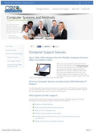 Computer Systems & Methods | info@csm-corp.com

Managed IT Services

IT Solutions and IT Projects

About CSM

Contact CSM

Computer Systems and Methods
Trusted IT Outsourcing Since 1984
"The staff at CSM continually
exceeds our expectations
which in turn has greatly helped
the Township raise the bar for
providing the necessary computer,
server and network uptime
to match the needs of our staff."
John Hitchcock
Systems Administrator
Township of Branchburg, NJ

NAME

Get IT Help

7

Like

22

Tweet

11

Follow Us

EMAIL

Network Services
Business Computer Support
Remote IT Support
Server Repair Service
Information Technology
Support Services

Computer Support Services

PHONE

Since 1984, CSM Is Always There for Relaible Computer Services
When You Need Us Most
CSM is your go-to partner for Computer Support
24×365. Our trained and certified Computer Service
technicians are available around the clock to solve
your business computing support challenges.
Whether it’s a PC, Server, or Network issue, CSM’s
technicians are available around the clock. Our
Computer Repair Service leverages the latest and
most powerful Remote Computer Support Tools. CSM
makes outsourcing your IT Support easy and affordable.

All of our Computer Services are Backed by CSM’s Relentless IT
Support
For CSM, Computer Service isn’t just a business, it’s a way of life. CSM’s technicians are driven by
our Can-Do attitude, and are driven to fix your computer issues as quickly as possible to get you
and your employees back to work, focusing on your business.

What Systems Do We Support?
We are a full service Business Computer Support Provider. We deliver support for a host of
technologies, and we support just about every major manufacturer:
Windows and Apple Desktops
Apple, Android and Windows Handheld Devices
Windows, Linux and Apple Servers
VM Ware, Citrix and Hyper-V virtual Servers
Firewalls, Switches and Routers from Cisco, SonicWall, Dell, and most other
manufacturers
Wireless Access Points and Wireless Controllers

Remote Computer Support from our Enterprise Grade Network
Operations Centers (NOCs) and Help Desk
Generated with www.html-to-pdf.net

Page 1 / 3
CSM’s NOCs and Help Desk are built to ITIL and ISO 20000 standards to insure that our customers’
Computer Service challenges are handled quickly and completely. Our Remote Computer Support

 